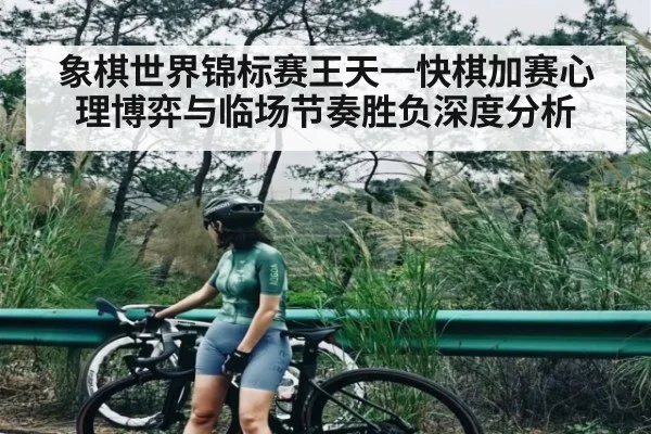 象棋世界锦标赛王天一快棋加赛心理博弈与临场节奏胜负深度分析