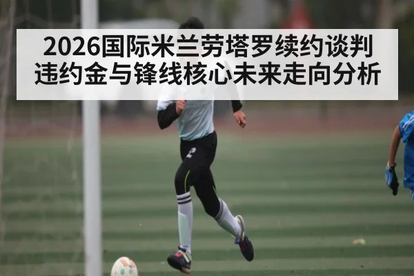 2026国际米兰劳塔罗续约谈判违约金与锋线核心未来走向分析