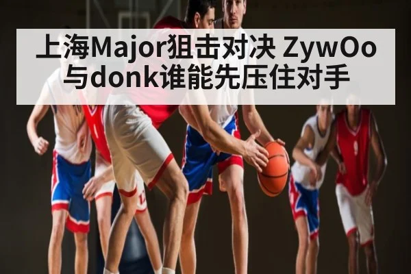 上海Major狙击对决 ZywOo与donk谁能先压住对手