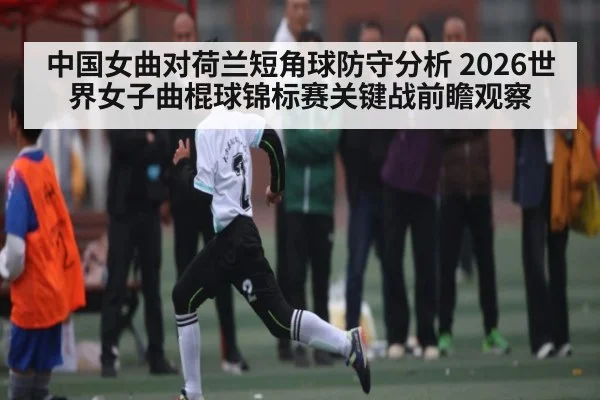 中国女曲对荷兰短角球防守分析 2026世界女子曲棍球锦标赛关键战前瞻观察